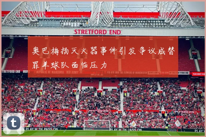 奥巴梅扬灭火器事件引发争议成替罪羊球队面临压力