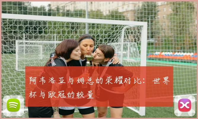 阿韦洛亚与姆总的荣耀对比：世界杯与欧冠的较量