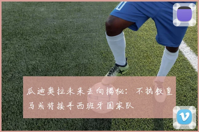 瓜迪奥拉未来去向揭秘：不执教皇马或将接手西班牙国家队