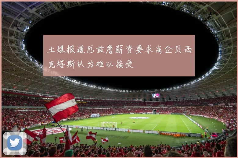 土媒报道厄兹詹薪资要求高企贝西克塔斯认为难以接受