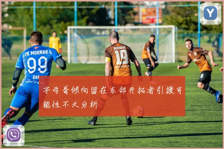 字母哥倾向留在东部开拓者引援可能性不大分析