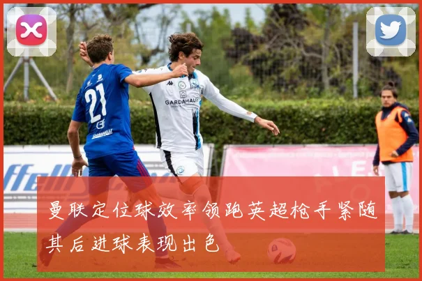 曼联定位球效率领跑英超枪手紧随其后进球表现出色