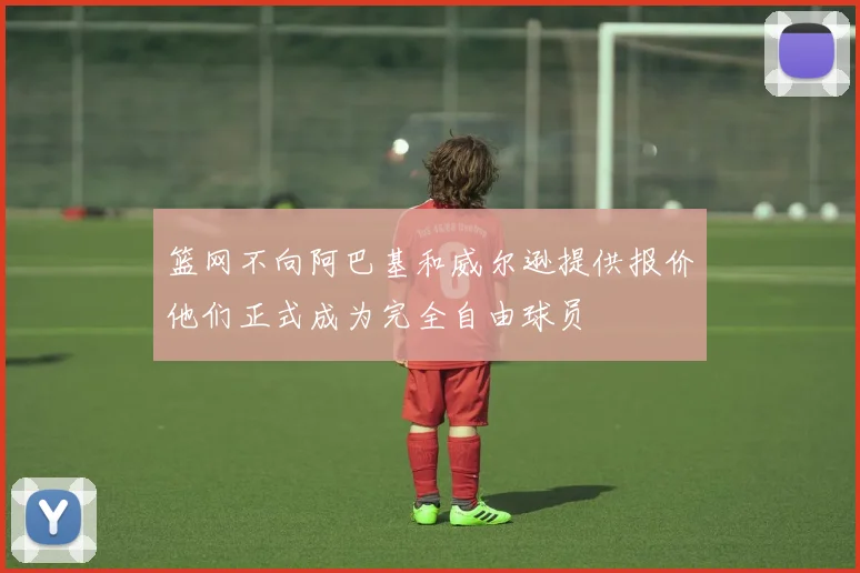 篮网不向阿巴基和威尔逊提供报价他们正式成为完全自由球员