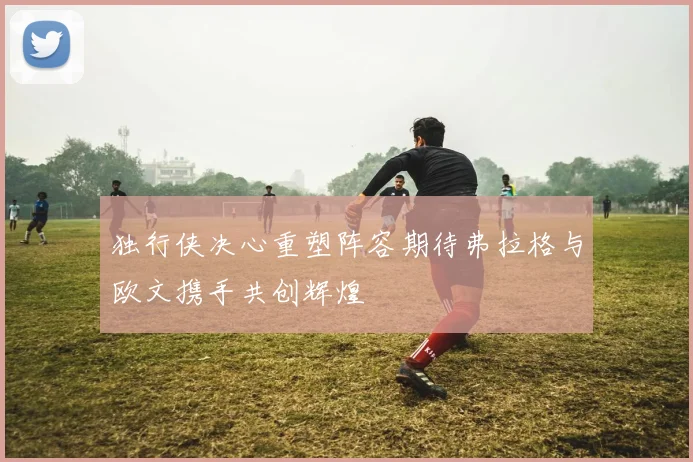 独行侠决心重塑阵容期待弗拉格与欧文携手共创辉煌