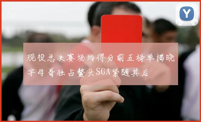 现役总决赛场均得分前五榜单揭晓字母哥独占鳌头SGA紧随其后