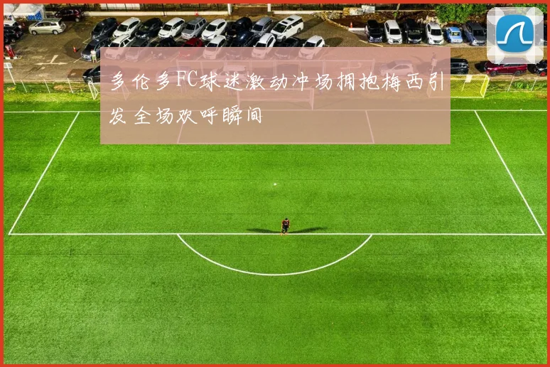 多伦多FC球迷激动冲场拥抱梅西引发全场欢呼瞬间