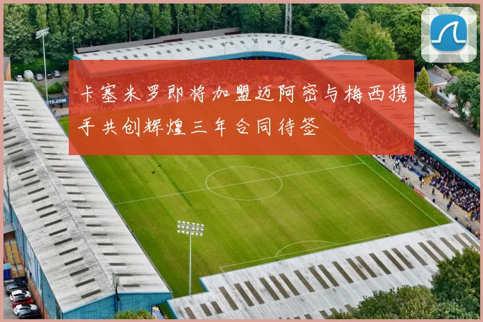 卡塞米罗即将加盟迈阿密与梅西携手共创辉煌三年合同待签