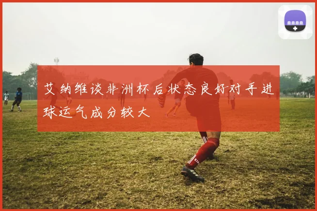 艾纳维谈非洲杯后状态良好对手进球运气成分较大
