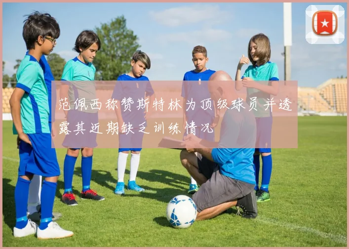 范佩西称赞斯特林为顶级球员并透露其近期缺乏训练情况