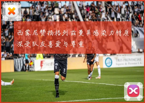 西蒙尼赞扬格列兹曼具感染力特质深受队友喜爱与尊重