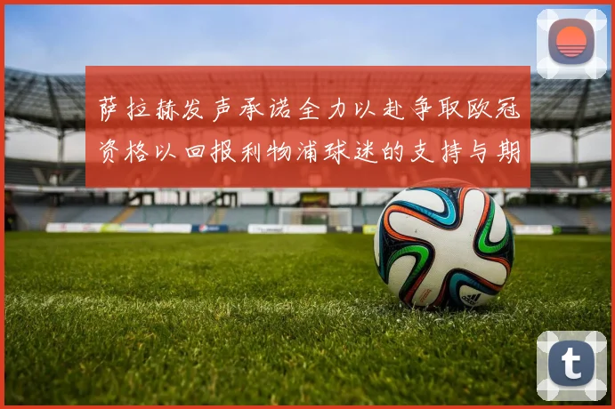萨拉赫发声承诺全力以赴争取欧冠资格以回报利物浦球迷的支持与期待